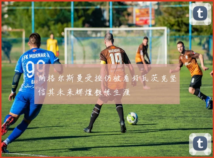 纳格尔斯曼受挫仍被看好瓦茨克坚信其未来辉煌教练生涯