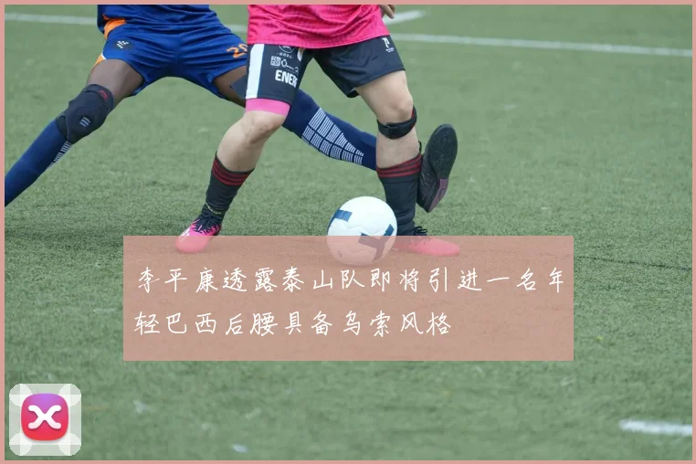 李平康透露泰山队即将引进一名年轻巴西后腰具备乌索风格