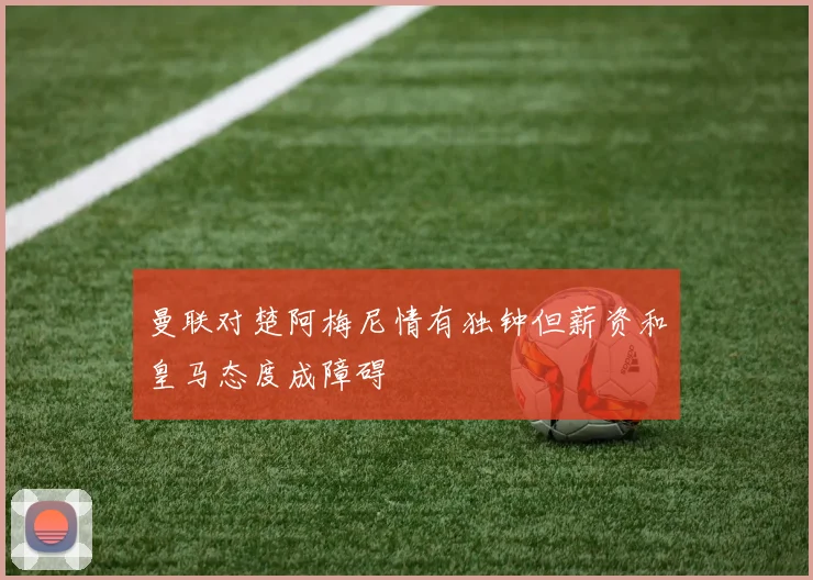 曼联对楚阿梅尼情有独钟但薪资和皇马态度成障碍