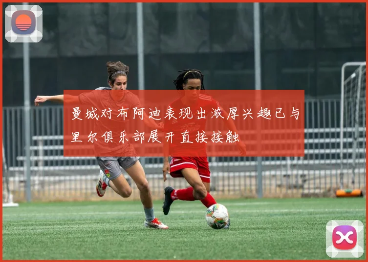 曼城对布阿迪表现出浓厚兴趣已与里尔俱乐部展开直接接触