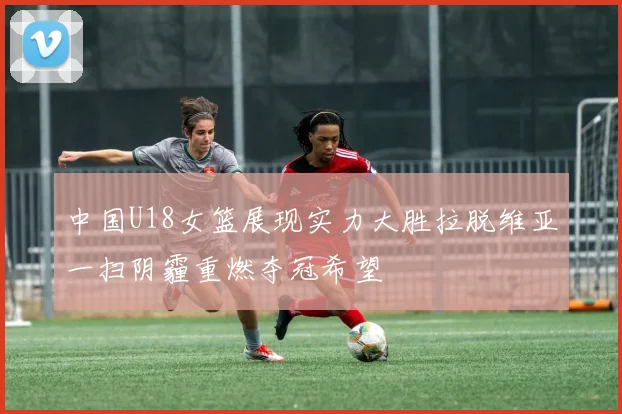 中国U18女篮展现实力大胜拉脱维亚一扫阴霾重燃夺冠希望