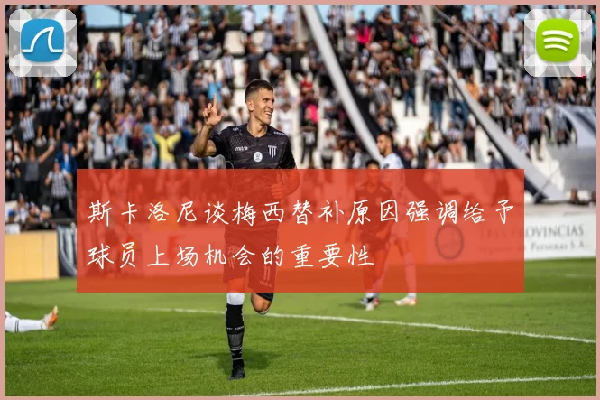 斯卡洛尼谈梅西替补原因强调给予球员上场机会的重要性