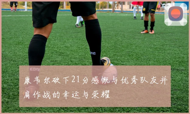 康韦尔砍下21分感慨与优秀队友并肩作战的幸运与荣耀