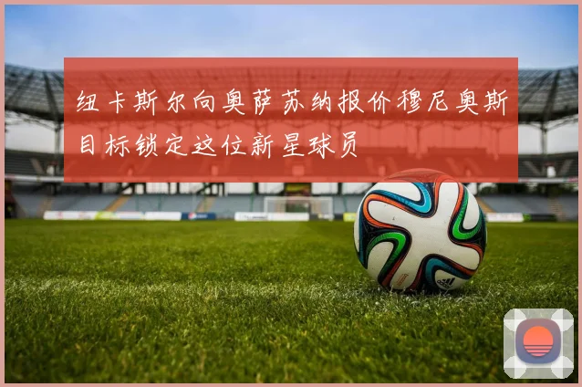 纽卡斯尔向奥萨苏纳报价穆尼奥斯目标锁定这位新星球员