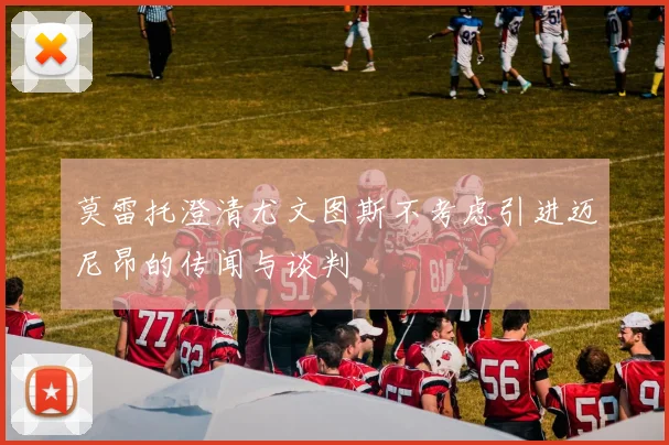 莫雷托澄清尤文图斯不考虑引进迈尼昂的传闻与谈判