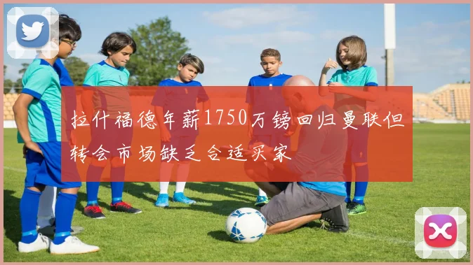 拉什福德年薪1750万镑回归曼联但转会市场缺乏合适买家