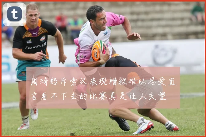 周琦怒斥索汉表现糟糕难以忍受直言看不下去的比赛真是让人失望