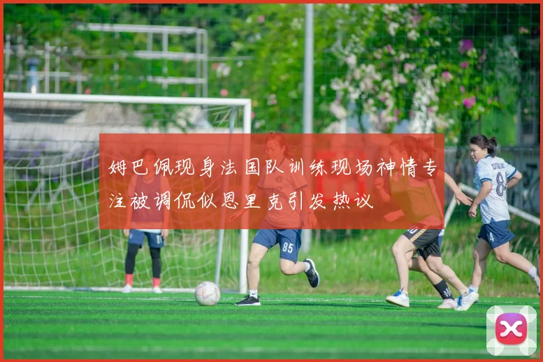 姆巴佩现身法国队训练现场神情专注被调侃似恩里克引发热议