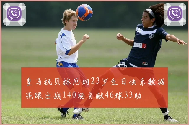 皇马祝贝林厄姆23岁生日快乐数据亮眼出战140场贡献46球33助