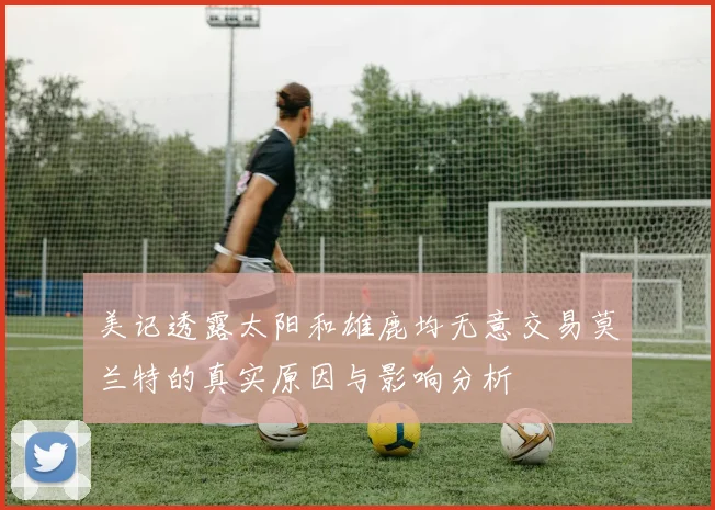 美记透露太阳和雄鹿均无意交易莫兰特的真实原因与影响分析